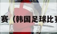 韩国足球比赛（韩国足球比赛结果比分）